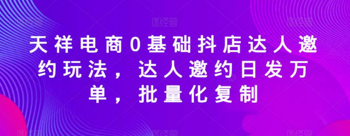 天祥电商0基础抖店达人邀约玩法，达人邀约日发万单，批量化复制