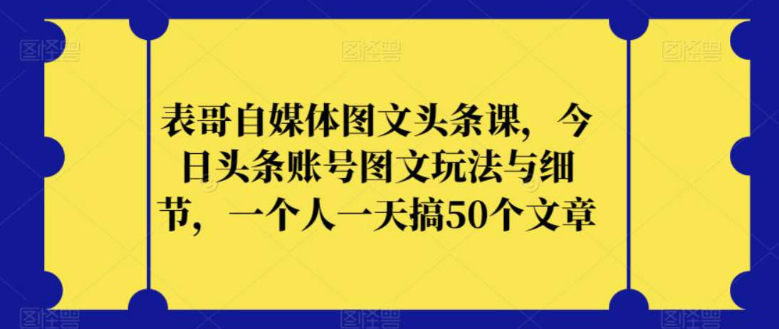 表哥自媒体图文头条课，今日头条账号图文玩法与细节，一个人一天搞50个文章