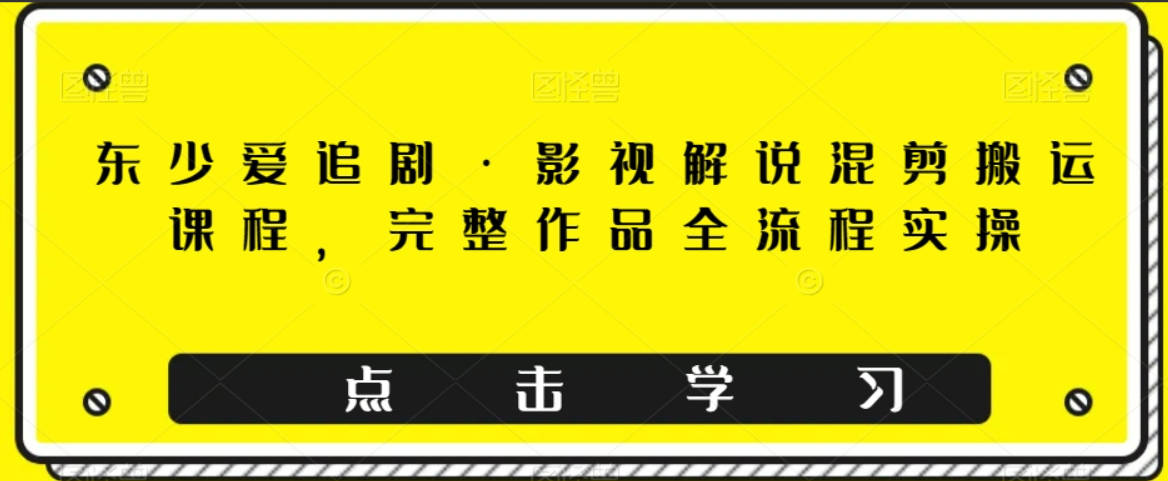 东少爱追剧·影视解说混剪搬运课程，完整作品全流程实操