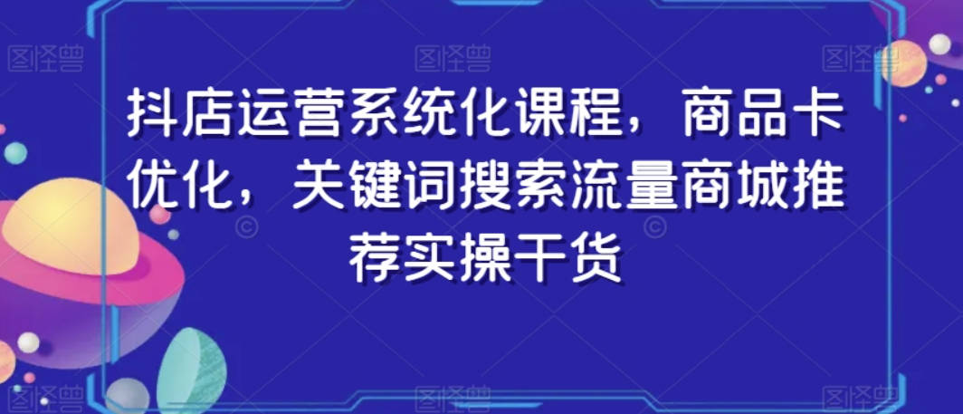 抖店运营系统化课程，商品卡优化，关键词搜索流量商城推荐实操干货