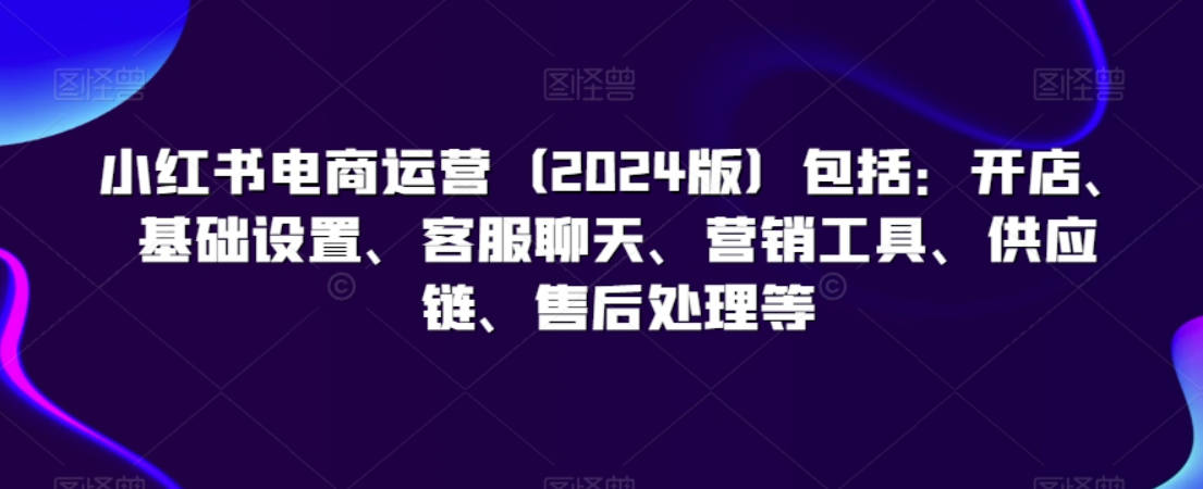 小红书电商运营（2024版）包括：开店、基础设置、客服聊天、营销工具、供应链、售后处理等