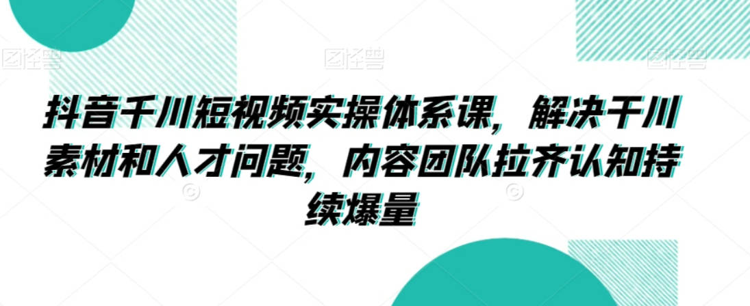 抖音千川短视频实操体系课，解决千川素材和人才问题，内容团队拉齐认知持续爆量