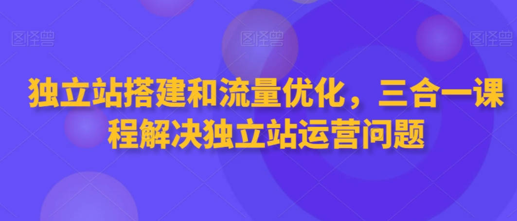 独立站搭建和流量优化，三合一课程解决独立站运营问题