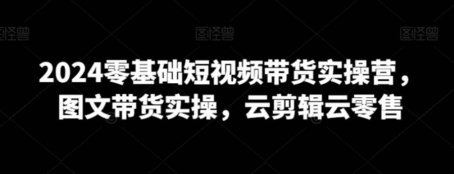 2024零基础短视频带货实操营，图文带货实操，云剪辑云零售