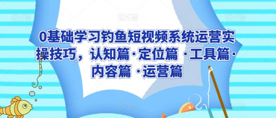 0基础学习钓鱼短视频系统运营实操技巧，认知篇·定位篇 ·工具篇·内容篇 ·运营篇