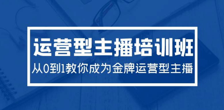 2024运营型主播培训班：从0到1教你成为金牌运营型主播（29节课）