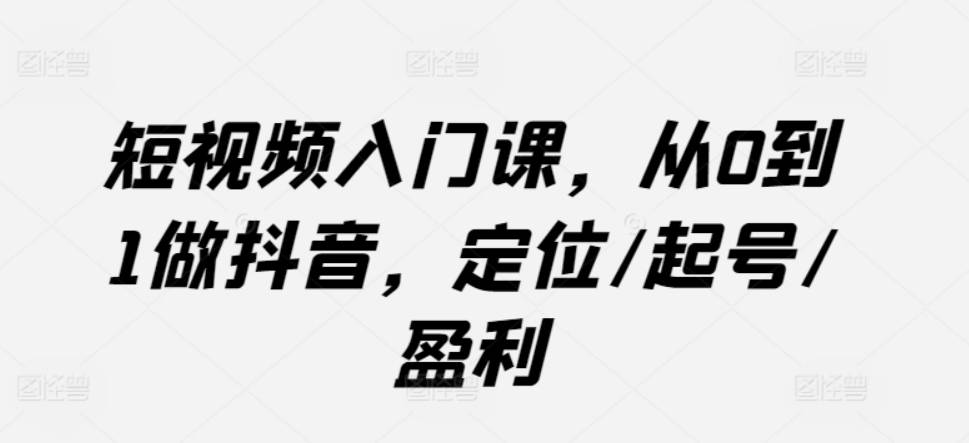 短视频入门课，从0到1做抖音，定位/起号/盈利