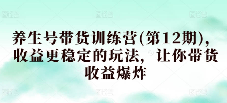 养生号带货训练营(第12期)，收益更稳定的玩法，让你带货收益爆炸