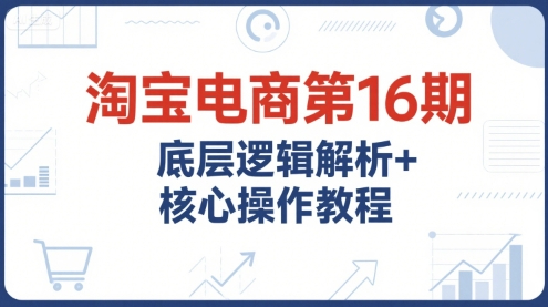 淘宝电商第16期，底层逻辑解析+核心操作教程，运营、推广提升能力的必学课程+配套资料