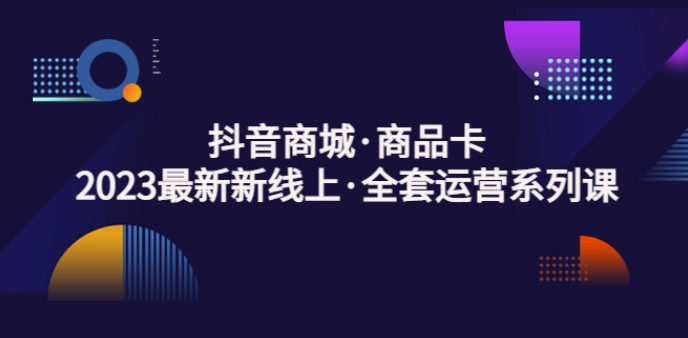 抖音商城·商品卡，2023最新新线上·全套运营系列课！