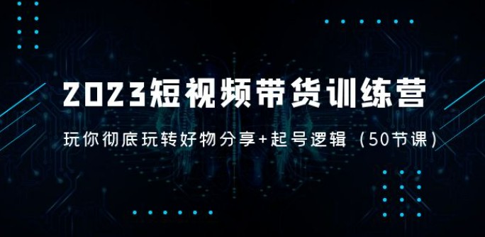 2023短视频带货训练营：带你彻底玩转好物分享+起号逻辑（50节课）