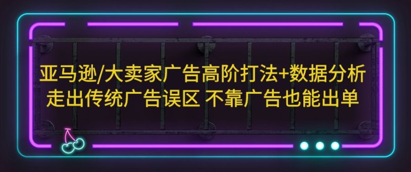 亚马逊/大卖家广告高阶打法+数据分析，走出传统广告误区 不靠广告也能出单